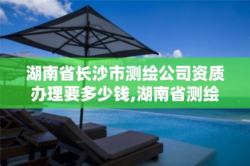 湖南省长沙市测绘公司资质办理要多少钱,湖南省测绘资质申请公示。