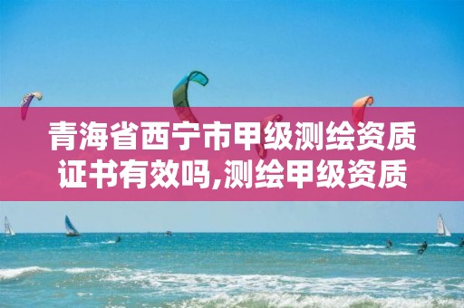 青海省西宁市甲级测绘资质证书有效吗,测绘甲级资质申请条件。