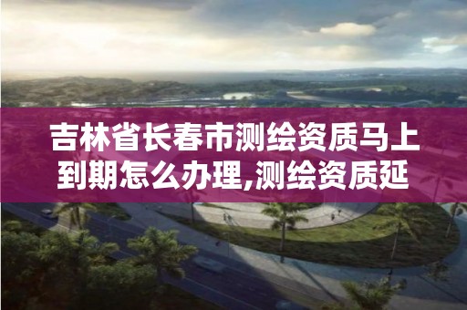 吉林省长春市测绘资质马上到期怎么办理,测绘资质延续怎么办理。