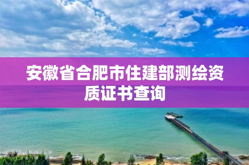 安徽省合肥市住建部测绘资质证书查询