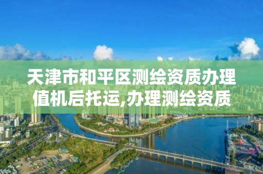 天津市和平区测绘资质办理值机后托运,办理测绘资质的周期是多久。