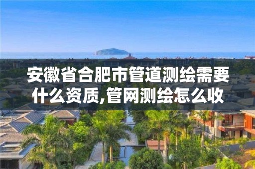 安徽省合肥市管道测绘需要什么资质,管网测绘怎么收费。