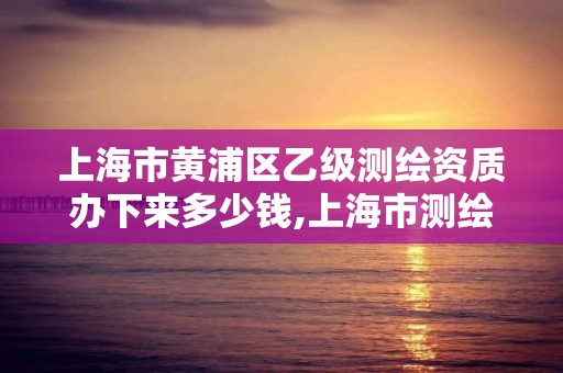 上海市黄浦区乙级测绘资质办下来多少钱,上海市测绘资质单位名单。