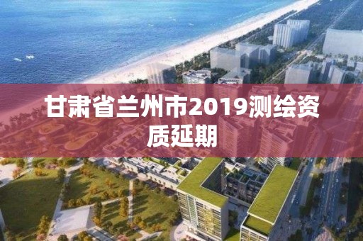 甘肃省兰州市2019测绘资质延期