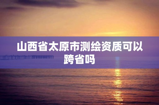 山西省太原市测绘资质可以跨省吗