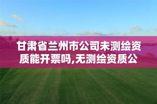 甘肃省兰州市公司未测绘资质能开票吗,无测绘资质公司进行测绘的后果。