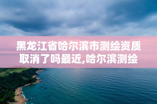 黑龙江省哈尔滨市测绘资质取消了吗最近,哈尔滨测绘局在哪。