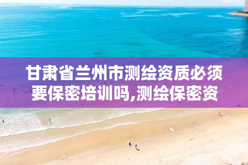 甘肃省兰州市测绘资质必须要保密培训吗,测绘保密资质证书。