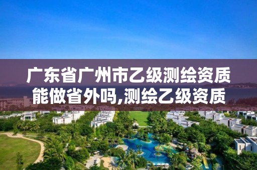 广东省广州市乙级测绘资质能做省外吗,测绘乙级资质能不能做省外的项目。