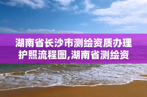 湖南省长沙市测绘资质办理护照流程图,湖南省测绘资质查询。