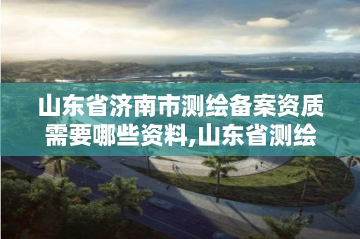 山东省济南市测绘备案资质需要哪些资料,山东省测绘项目备案管理规定。