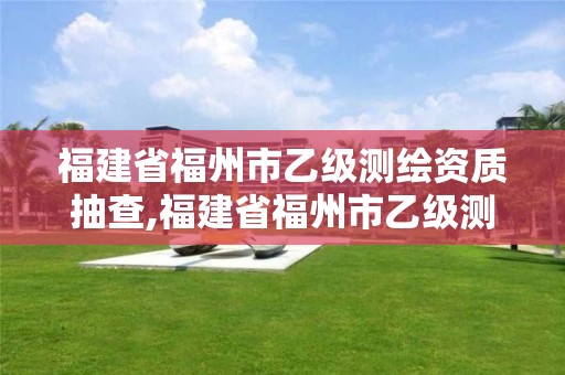 福建省福州市乙级测绘资质抽查,福建省福州市乙级测绘资质抽查公示。