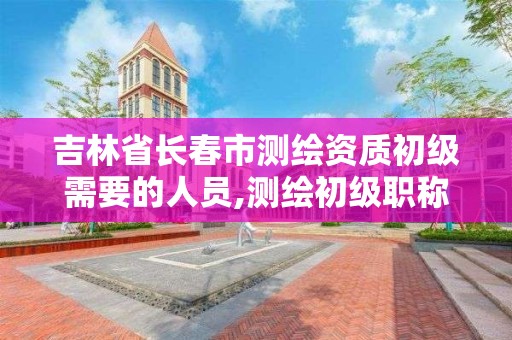 吉林省长春市测绘资质初级需要的人员,测绘初级职称报名时间2021年。