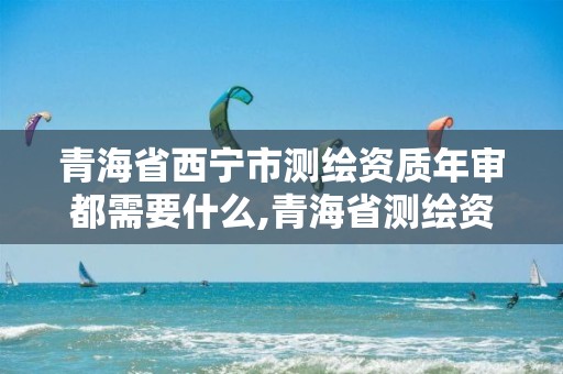 青海省西宁市测绘资质年审都需要什么,青海省测绘资质延期公告。