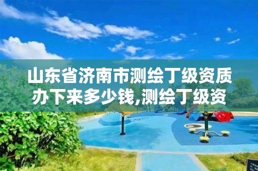 山东省济南市测绘丁级资质办下来多少钱,测绘丁级资质条件。