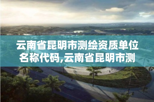 云南省昆明市测绘资质单位名称代码,云南省昆明市测绘资质单位名称代码是多少。