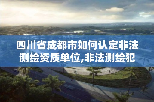 四川省成都市如何认定非法测绘资质单位,非法测绘犯罪。