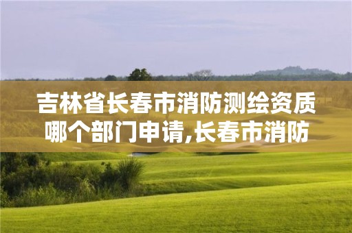 吉林省长春市消防测绘资质哪个部门申请,长春市消防检测公司有哪些。