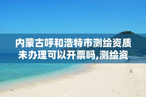 内蒙古呼和浩特市测绘资质未办理可以开票吗,测绘资质审批。