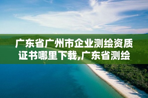 广东省广州市企业测绘资质证书哪里下载,广东省测绘资质办理流程。