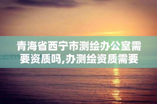 青海省西宁市测绘办公室需要资质吗,办测绘资质需要多长时间什么流程在哪个部门审批。