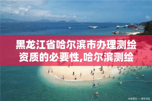 黑龙江省哈尔滨市办理测绘资质的必要性,哈尔滨测绘局是干什么的。