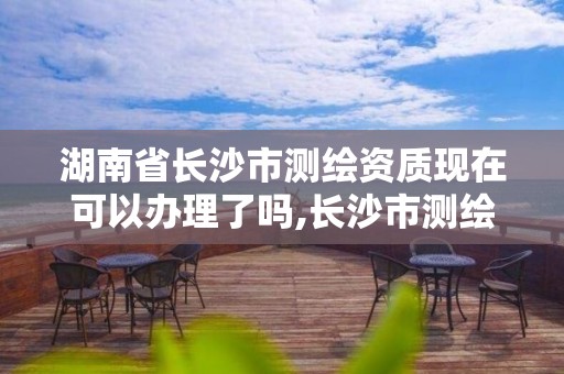 湖南省长沙市测绘资质现在可以办理了吗,长沙市测绘资质单位名单。