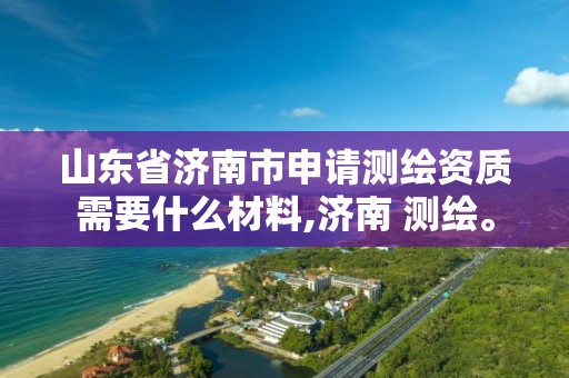 山东省济南市申请测绘资质需要什么材料,济南 测绘。