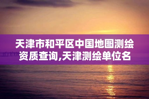 天津市和平区中国地图测绘资质查询,天津测绘单位名录。