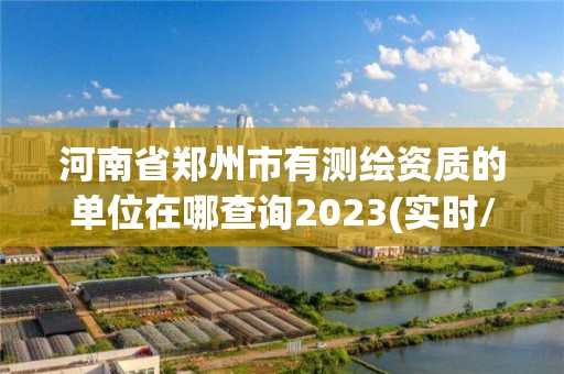 河南省郑州市有测绘资质的单位在哪查询2023(实时/更新中)