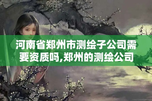 河南省郑州市测绘子公司需要资质吗,郑州的测绘公司。