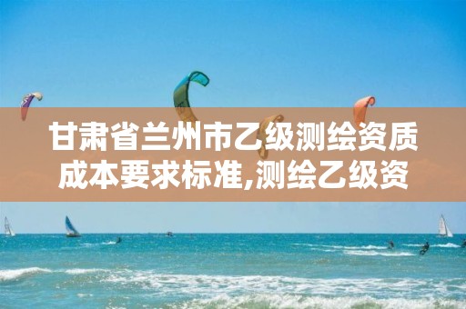 甘肃省兰州市乙级测绘资质成本要求标准,测绘乙级资质多少钱。