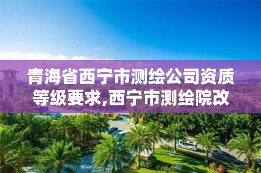 青海省西宁市测绘公司资质等级要求,西宁市测绘院改企业。