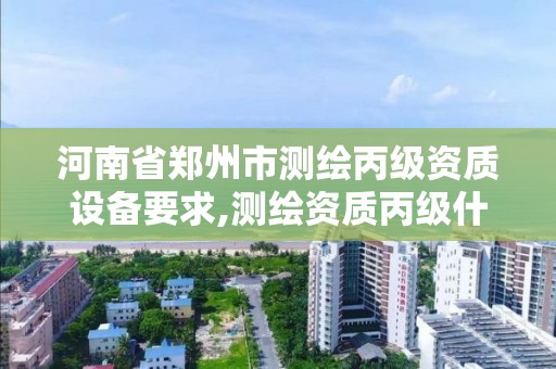 河南省郑州市测绘丙级资质设备要求,测绘资质丙级什么意思。