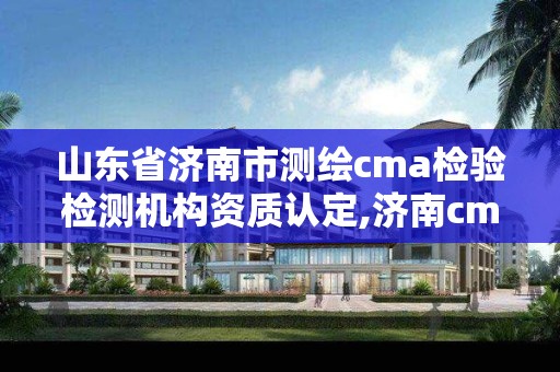 山东省济南市测绘cma检验检测机构资质认定,济南cma检测认证机构名单。