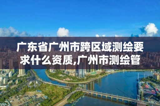 广东省广州市跨区域测绘要求什么资质,广州市测绘管理办法。