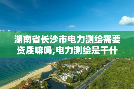 湖南省长沙市电力测绘需要资质嘛吗,电力测绘是干什么的。