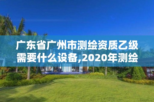 广东省广州市测绘资质乙级需要什么设备,2020年测绘资质乙级需要什么条件。