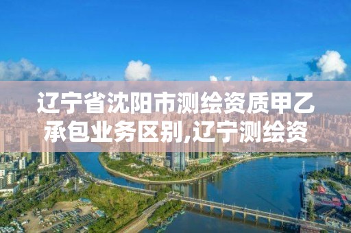 辽宁省沈阳市测绘资质甲乙承包业务区别,辽宁测绘资质单位。