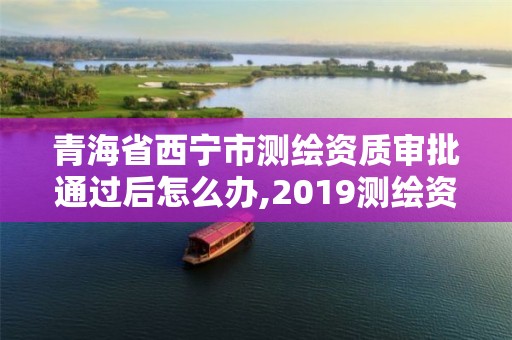 青海省西宁市测绘资质审批通过后怎么办,2019测绘资质年审政策。