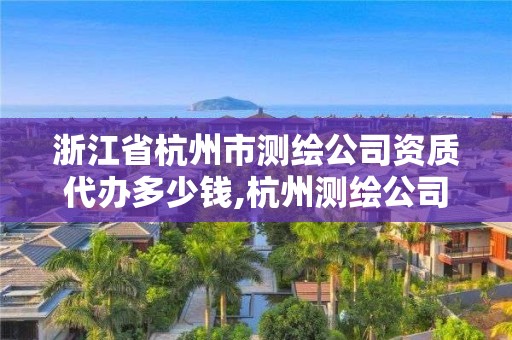 浙江省杭州市测绘公司资质代办多少钱,杭州测绘公司有哪几家。