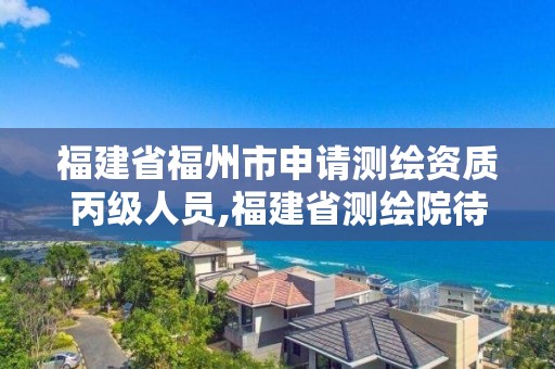 福建省福州市申请测绘资质丙级人员,福建省测绘院待遇怎么样。