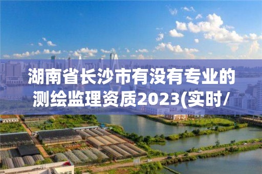 湖南省长沙市有没有专业的测绘监理资质2023(实时/更新中)