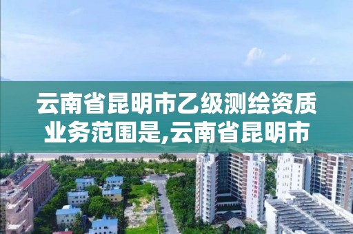 云南省昆明市乙级测绘资质业务范围是,云南省昆明市乙级测绘资质业务范围是多少。