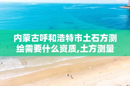 内蒙古呼和浩特市土石方测绘需要什么资质,土方测量需要什么测绘资质。