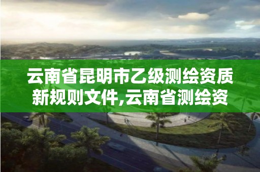 云南省昆明市乙级测绘资质新规则文件,云南省测绘资质管理办法。