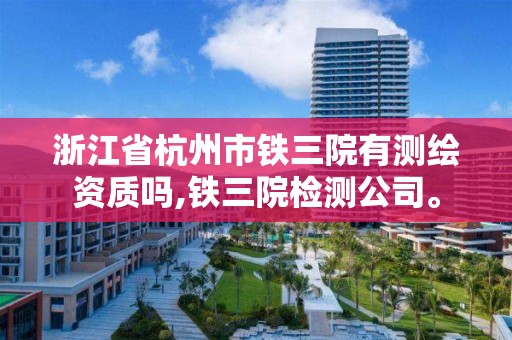 浙江省杭州市铁三院有测绘资质吗,铁三院检测公司。