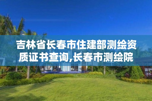 吉林省长春市住建部测绘资质证书查询,长春市测绘院电话。