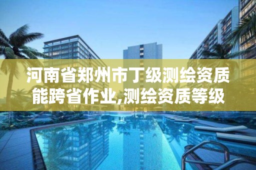 河南省郑州市丁级测绘资质能跨省作业,测绘资质等级丁级。