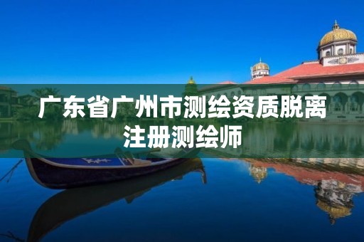 广东省广州市测绘资质脱离注册测绘师